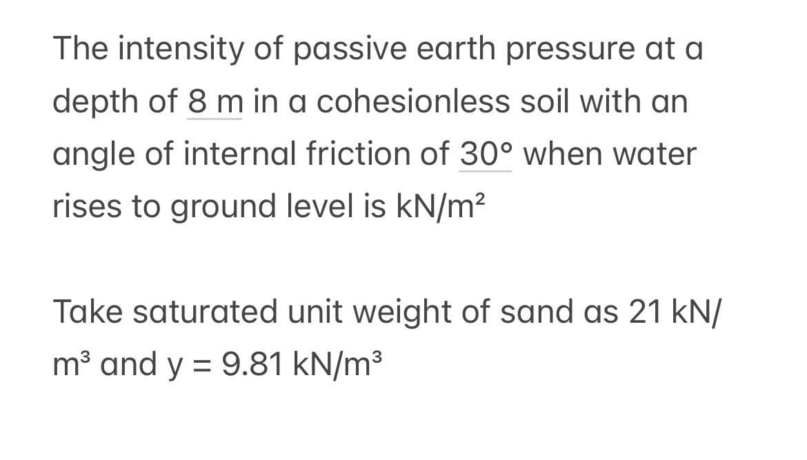 The intensity of passive earth pressure at a
depth of 8 m in a cohesionless soil with an
angle of internal friction of 30° when water
rises to ground level is kN/m²
Take saturated unit weight of sand as 21 kN/
m³ and y = 9.81 kN/m³