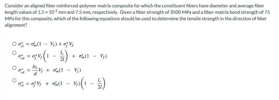 Consider an aligned fiber reinforced-polymer matrix composite for which the constituent fibers have diameter and average fiber
length values of 1.5 x 10-2 mm and 7.5 mm, respectively. Given a fiber strength of 3500 MPa and a fiber-matrix bond strength of 75
MPa for this composite, which of the following equations should be used to determine the tensile strength in the direction of fiber
alignment?
Ooom(1 - Vj) + oj Vj
% = 0; V/(1-) + (1 - Vp)
21
=
Key + om(1 - Vf)
le
– √₂)(1.
-
-
%d0V + om (1
21