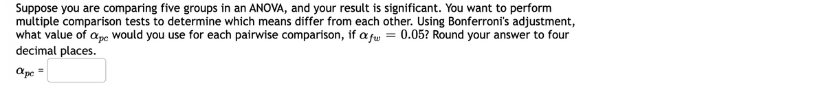 Suppose you are comparing five groups in an ANOVA, and your result is significant. You want to perform
multiple comparison tests to determine which means differ from each other. Using Bonferroni's adjustment,
what value of apc would you use for each pairwise comparison, if a fw = 0.05? Round your answer to four
decimal places.
apc
=