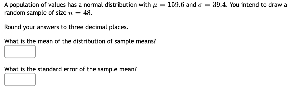 =
A population of values has a normal distribution with = 159.6 and o
random sample of size n
=
48.
Round your answers to three decimal places.
What is the mean of the distribution of sample means?
What is the standard error of the sample mean?
39.4. You intend to draw a