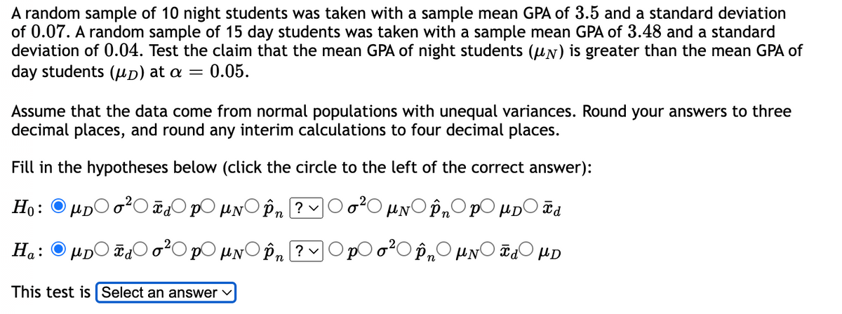 A random sample of 10 night students was taken with a sample mean GPA of 3.5 and a standard deviation
of 0.07. A random sample of 15 day students was taken with a sample mean GPA of 3.48 and a standard
deviation of 0.04. Test the claim that the mean GPA of night students (N) is greater than the mean GPA of
day students (μD) at a = 0.05.
Assume that the data come from normal populations with unequal variances. Round your answers to three
decimal places, and round any interim calculations to four decimal places.
Fill in the hypotheses below (click the circle to the left of the correct answer):
Ho:
Tdp μN În ? ✓
μN În PμD F d
Ha:
μDO Ха
PO μN
În ? ✓
În μN Xd μD
This test is Select an answer
HD