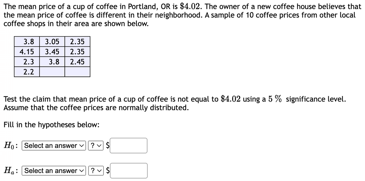 The mean price of a cup of coffee in Portland, OR is $4.02. The owner of a new coffee house believes that
the mean price of coffee is different in their neighborhood. A sample of 10 coffee prices from other local
coffee shops in their area are shown below.
3.8 3.05
2.35
4.15 3.45 2.35
2.3
3.8 2.45
2.2
Test the claim that mean price of a cup of coffee is not equal to $4.02 using a 5 % significance level.
Assume that the coffee prices are normally distributed.
Fill in the hypotheses below:
Ho: Select an answer ✓
Ha: Select an answer
? ✓ $
?