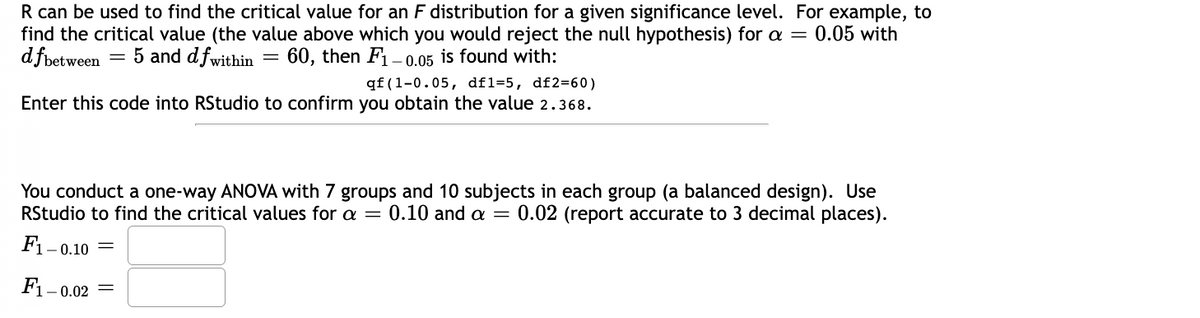 R can be used to find the critical value for an F distribution for a given significance level. For example, to
find the critical value (the value above which you would reject the null hypothesis) for a = 0.05 with
d fbetween = 5 and dfwithin 60, then F1-0.05 is found with:
-
qf (1-0.05, df1-5, df2=60)
Enter this code into RStudio to confirm you obtain the value 2.368.
You conduct a one-way ANOVA with 7 groups and 10 subjects in each group (a balanced design). Use
RStudio to find the critical values for a = 0.10 and a = 0.02 (report accurate to 3 decimal places).
F₁- -0.10 =
F1-0.02 =