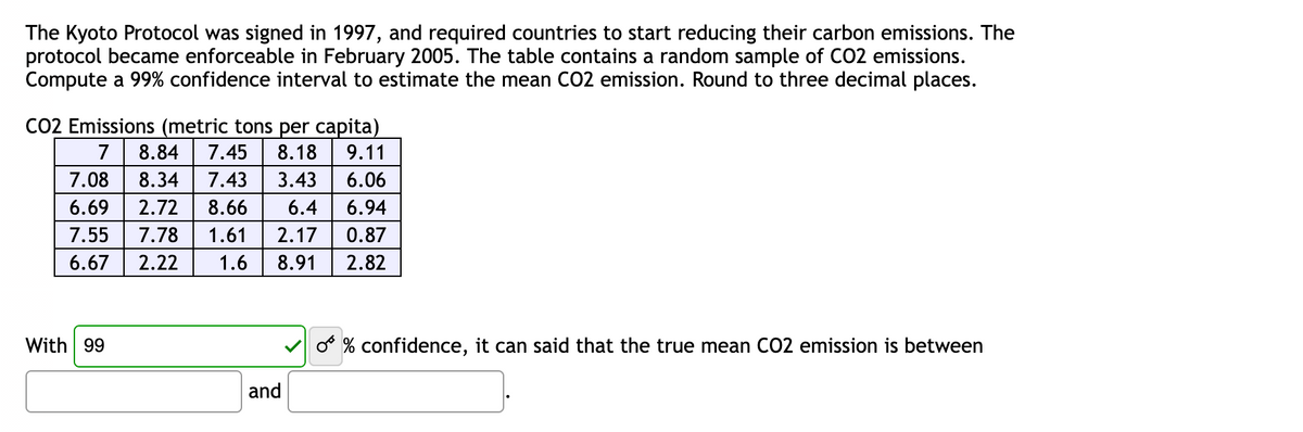 The Kyoto Protocol was signed in 1997, and required countries to start reducing their carbon emissions. The
protocol became enforceable in February 2005. The table contains a random sample of CO2 emissions.
Compute a 99% confidence interval to estimate the mean CO2 emission. Round to three decimal places.
CO2 Emissions (metric tons per capita)
7 8.84 7.45 8.18
9.11
7.08 8.34 7.43 3.43 6.06
6.69 2.72 8.66 6.4
6.94
7.55 7.78 1.61 2.17 0.87
6.67
2.22
1.6 8.91
2.82
With 99
and
O % confidence, it can said that the true mean CO2 emission is between