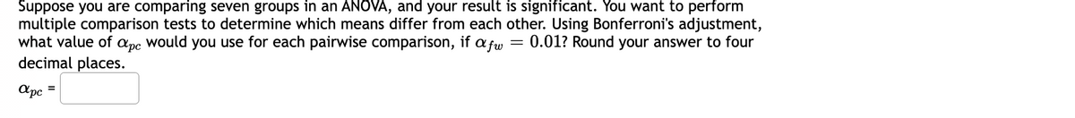 Suppose you are comparing seven groups in an ANOVA, and your result is significant. You want to perform
multiple comparison tests to determine which means differ from each other. Using Bonferroni's adjustment,
what value of apc would you use for each pairwise comparison, if =
afw 0.01? Round your answer to four
decimal places.
apc
=