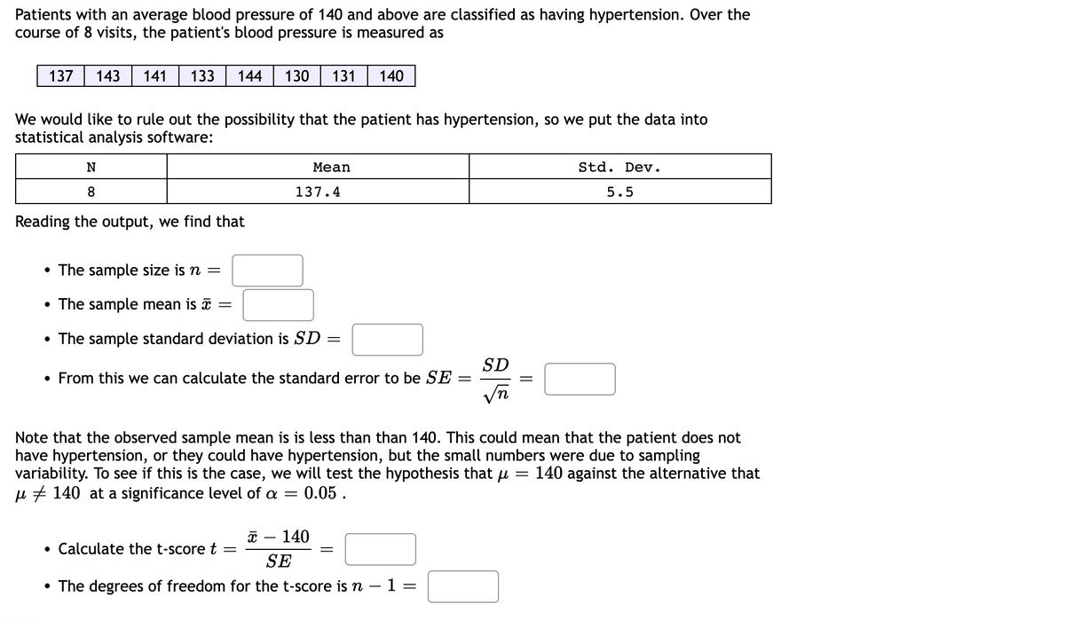 Patients with an average blood pressure of 140 and above are classified as having hypertension. Over the
course of 8 visits, the patient's blood pressure is measured as
137 143 141 133
We would like to rule out the possibility that the patient has hypertension, so we put the data into
statistical analysis software:
N
8
Reading the output, we find that
144 130 131 140
• The sample size is n =
• The sample mean is
• The sample standard deviation is SD
=
Mean
137.4
Calculate the t-score t
From this we can calculate the standard error to be SE
=
=
x 140
SE
• The degrees of freedom for the t-score is n − 1 =
-
=
Note that the observed sample mean is is less than than 140. This could mean that the patient does not
have hypertension, or they could have hypertension, but the small numbers were due to sampling
variability. To see if this is the case, we will test the hypothesis that μ = 140 against the alternative that
μ 140 at a significance level of a = : 0.05.
=
SD
√n
Std. Dev.
5.5