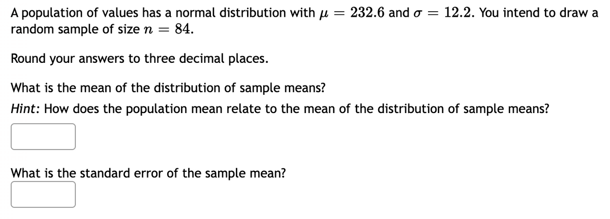 A population of values has a normal distribution with μ = 232.6 and σ = 12.2. You intend to draw a
random sample of size n = 84.
Round your answers to three decimal places.
What is the mean of the distribution of sample means?
Hint: How does the population mean relate to the mean of the distribution of sample means?
What is the standard error of the sample mean?