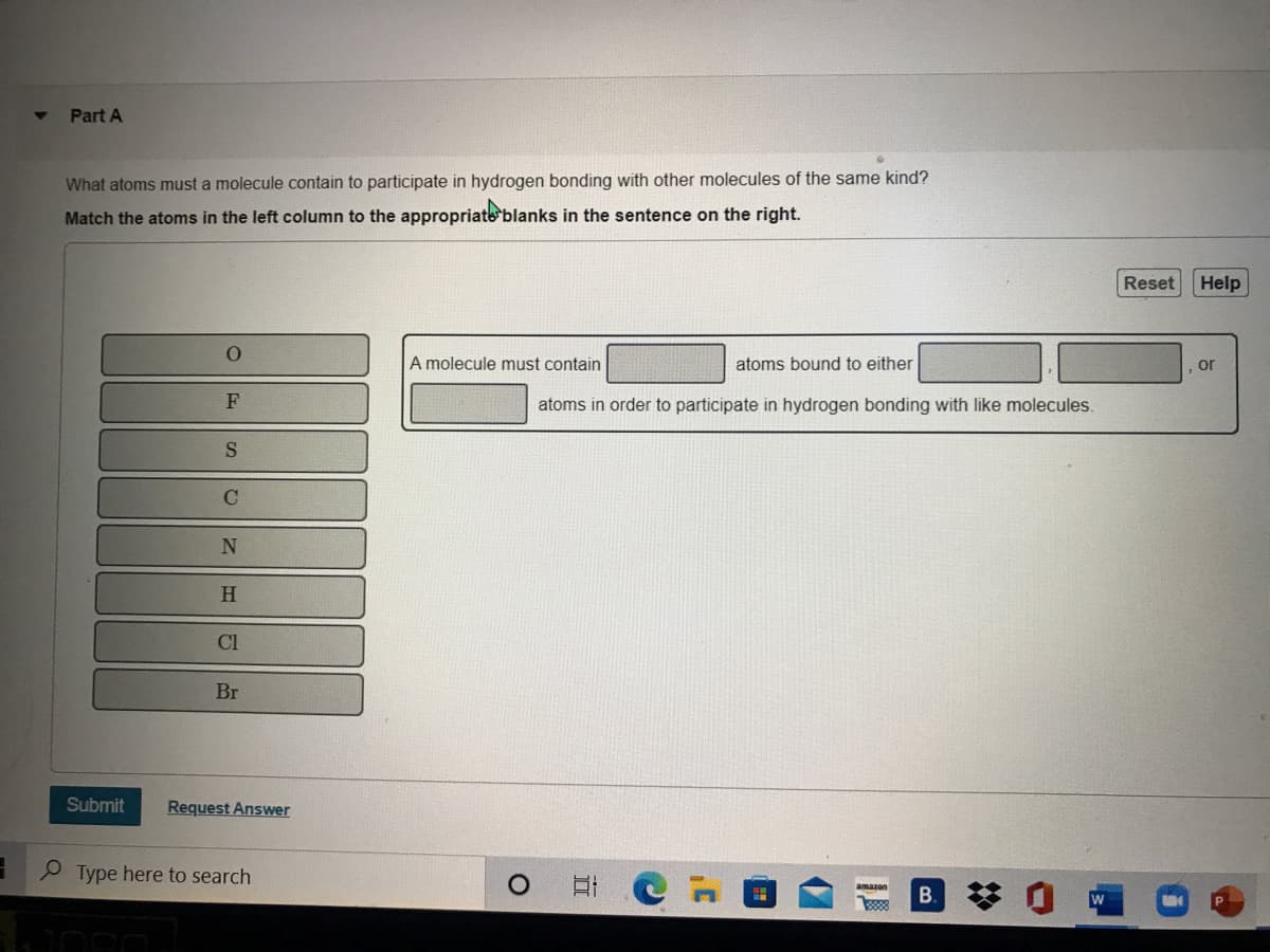 Part A
What atoms must a molecule contain to participate in hydrogen bonding with other molecules of the same kind?
Match the atoms in the left column to the appropriate blanks in the sentence on the right.
Reset
Help
A molecule must contain
atoms bound to either
, or
atoms in order to participate in hydrogen bonding with like molecules.
H
Cl
Br
Submit
Request Answer
O Type here to search
amazon
B.
