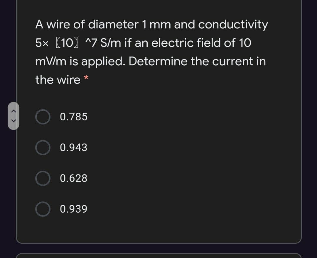 A wire of diameter 1 mm and conductivity
5x (10) ^7 S/m if an electric field of 10
mV/m is applied. Determine the current in
the wire *
0.785
0.943
0.628
0.939

