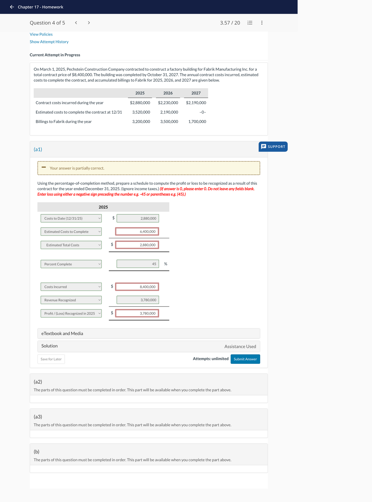 ← Chapter 17 - Homework
Question 4 of 5
View Policies
Show Attempt History
< >
Current Attempt in Progress
3.57/20
On March 1, 2025, Pechstein Construction Company contracted to construct a factory building for Fabrik Manufacturing Inc. for a
total contract price of $8,400,000. The building was completed by October 31, 2027. The annual contract costs incurred, estimated
costs to complete the contract, and accumulated billings to Fabrik for 2025, 2026, and 2027 are given below.
2025
2026
2027
Contract costs incurred during the year
$2,880,000
$2,230,000
$2,190,000
Estimated costs to complete the contract at 12/31
3,520,000
2,190,000
-0-
Billings to Fabrik during the year
3,200,000
3,500,000
1,700,000
(a1)
-
Your answer is partially correct.
Using the percentage-of-completion method, prepare a schedule to compute the profit or loss to be recognized as a result of this
contract for the year ended December 31, 2025. (Ignore income taxes.) (If answer is O, please enter O. Do not leave any fields blank.
Enter loss using either a negative sign preceding the number e.g. -45 or parentheses e.g. (45).)
2025
Costs to Date (12/31/25)
Estimated Costs to Complete
Estimated Total Costs
Percent Complete
Costs Incurred
Revenue Recognized
Profit/(Loss) Recognized in 2025
eTextbook and Media
Solution
Save for Later
+A
+A
+A
2,880,000
6,400,000
2,880,000
45
8,400,000
3,780,000
3,780,000
%
SUPPORT
Assistance Used
Attempts: unlimited
Submit Answer
(a2)
The parts of this question must be completed in order. This part will be available when you complete the part above.
(a3)
The parts of this question must be completed in order. This part will be available when you complete the part above.
(b)
The parts of this question must be completed in order. This part will be available when you complete the part above.