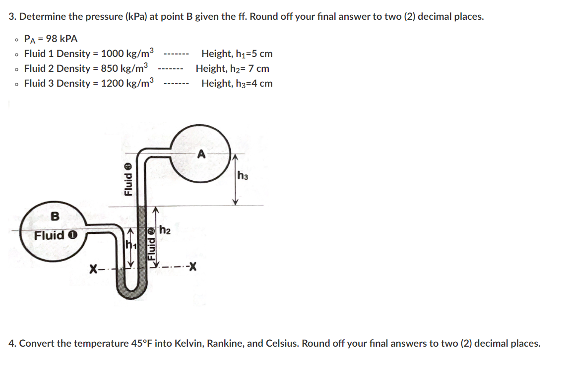 3. Determine the pressure (kPa) at point B given the ff. Round off your final answer to two (2) decimal places.
• PA = 98 KPA
• Fluid 1 Density = 1000 kg/m³
• Fluid 2 Density = 850 kg/m³
• Fluid 3 Density = 1200 kg/m³
B
Fluid O
X-
Fluid Ⓡ
Fluid
h₂
Height, h₁=5 cm
Height, h₂= 7 cm
Height, h3=4 cm
-X
h3
4. Convert the temperature 45°F into Kelvin, Rankine, and Celsius. Round off your final answers to two (2) decimal places.