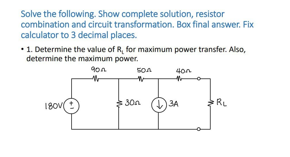 Solve the following. Show complete solution, resistor
combination and circuit transformation. Box final answer. Fix
calculator to 3 decimal places.
• 1. Determine the value of R₁ for maximum power transfer. Also,
determine the maximum power.
180V ±
902
W
502
-W
300
400
n
↓3A
O
O
RL