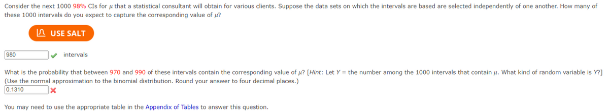 Consider the next 1000 98% CIs for that a statistical consultant will obtain for various clients. Suppose the data sets on which the intervals are based are selected independently of one another. How many of
these 1000 intervals do you expect to capture the corresponding value of μ?
USE SALT
980
intervals.
What is the probability that between 970 and 990 of these intervals contain the corresponding value of u? [Hint: Let Y = the number among the 1000 intervals that contain μ. What kind of random variable is Y?]
(Use the normal approximation to the binomial distribution. Round your answer to four decimal places.)
0.1310
X
You may need to use the appropriate table in the Appendix of Tables to answer this question.