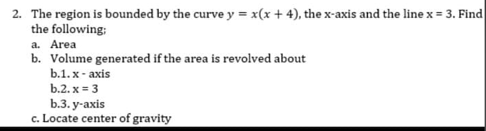 2. The region is bounded by the curve y = x(x + 4), the x-axis and the line x = 3. Find
the following;
a. Area
b. Volume generated if the area is revolved about
b.1. x- axis
b.2. x = 3
b.3. у-аxis
c. Locate center of gravity
