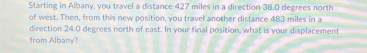Starting in Albany, you travel a distance 427 miles in a direction 38.0 degrees north
of west. Then, from this new position, you travel another distance 483 miles in a
direction 24.0 degrees north of east. In your final position, what is your displacement
from Albany?