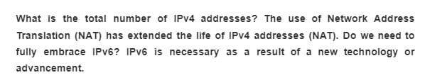 What is the total number of IPV4 addresses? The use of Network Address
Translation (NAT) has extended the life of IPV4 addresses (NAT). Do we need to
fully embrace IPV6? IPV6 is necessary as a result of a new technology or
advancement.
