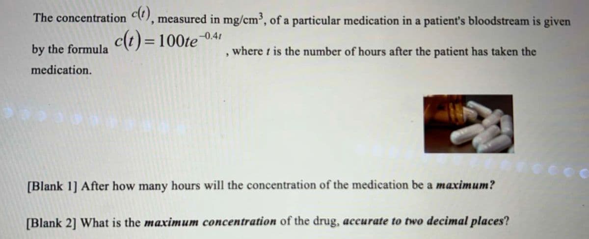 The concentration c(t), measured in mg/cm³, of a particular medication in a patient's bloodstream is given
by the formula
c(t) = 100te
-0.41
9
where t is the number of hours after the patient has taken the
medication.
[Blank 1] After how many hours will the concentration of the medication be a maximum?
[Blank 2] What is the maximum concentration of the drug, accurate to two decimal places?