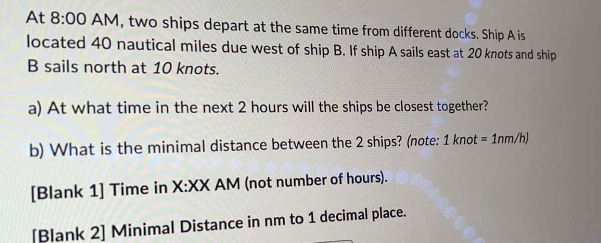 At 8:00 AM, two ships depart at the same time from different docks. Ship A is
located 40 nautical miles due west of ship B. If ship A sails east at 20 knots and ship
B sails north at 10 knots.
a) At what time in the next 2 hours will the ships be closest together?
b) What is the minimal distance between the 2 ships? (note: 1 knot = 1nm/h)
[Blank 1] Time in X:XX AM (not number of hours).
[Blank 2] Minimal Distance in nm to 1 decimal place.