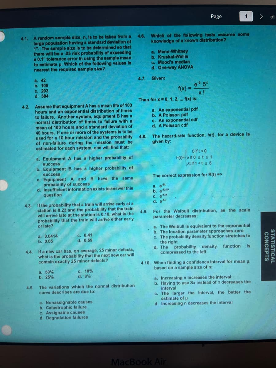 4.1. A random sample size, n, is to be taken from a 4.6.
large population having a standard deviation of
1". The sample size is to be determined so that
there will be a .05 risk probability of exceeding
a 0.1" tolerance error in using the sample mean
to estimate u. Which of the following values is
nearest the required sample size?
4.3.
a. 42
b. 106
4.2. Assume that equipment A has a mean life of 100
hours and an exponential distribution of times
to failure. Another system, equipment B has a
normal distribution of times to failure with a
mean of 100 hours and a standard deviation of
40 hours. If one or more of the systems is to be
used for a 10 hour mission and the probability
of non-failure during the mission must be
estimated for each system, one will find that:
4.4.
c. 203
d. 384
a. Equipment A has a higher probability of
success
b. Equipment B has a higher probability of
success
c. Equipment A and B have the same.
probability of success
d. Insufficient information exists to answer this
question
If the probability that a train will arrive early at a
station is 0.23 and the probability that the train
will arrive late at the station is 0.18, what is the
probability that the train will arrive either early
or late?
a. 0.0414
b. 0.05
c. 0.41
d. 0.59
If a new car has, on average, 25 minor defects,
what is the probability that the next new car will
contain exactly 25 minor defects?
a. 50%
b. 25%
c. 10%
d. 8%
4.5 The variations which the normal distribution
curve describes are due to:
a. Nonassignable causes.
b. Catastrophic failure
c. Assignable causes
d. Degradation failures
4.7. Given:
4.8.
a. Mann-Whitney
b. Kruskal-Wallis
c. Mood's median
d. One-way ANOVA
4.9.
Which of the following tests assume some
knowledge of a known distribution?
Then for x = 0, 1, 2, ... f(x) is:
f(x) =
e-5 5x
X!
a. An exponential pdf
b. A Poisson pdf
c. An exponential cdf
d. A Poisson cdf
a. e
b. -12.5A
C. 13A
d.
Page
The hazard-rate function, h(t), for a device is
given by:
Dift <0
h(t)-Alf Osts 1
At if 1 <1 ≤ 5
The correct expression for R(t) =>
1
For the Weibull distribution, as the scale
parameter decreases:
MacBook Air
a. The Weibull is equivalent to the exponential
b. The location parameter approaches zero
c. The probability density function stretches to
the right
d. The probability density function
compressed to the left
is
4.10. When finding a confidence interval for mean p,
based on a sample size of n:
a. Increasing n increases the interval
b. Having to use Sx instead of n decreases the
interval
c. The larger the interval, the better the
estimate of u
d. Increasing n decreases the interval
> of
CONCEPTS
STATISTICAL