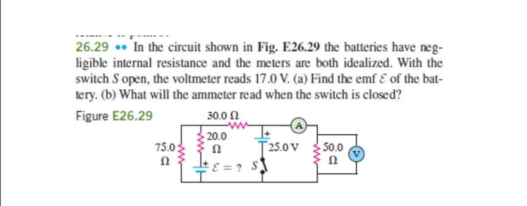 26.29. In the circuit shown in Fig. E26.29 the batteries have neg-
ligible internal resistance and the meters are both idealized. With the
switch S open, the voltmeter reads 17.0 V. (a) Find the emf & of the bat-
tery. (b) What will the ammeter read when the switch is closed?
Figure E26.29
30.0 Ω
www
20.0
75.0
52
25.0 V
50.0
Ω
Ω
ε = ? $1
