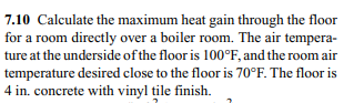 7.10 Calculate the maximum heat gain through the floor
for a room directly over a boiler room. The air tempera-
ture at the underside of the floor is 100°F, and the room air
temperature desired close to the floor is 70°F. The floor is
4 in. concrete with vinyl tile finish.
