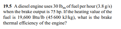 19.5 A diesel engine uses 30 lbm of fuel per hour (3.8 g/s)
when the brake output is 75 hp. If the heating value of the
fuel is 19,600 Btu/lb (45 600 kJ/kg), what is the brake
thermal efficiency of the engine?
