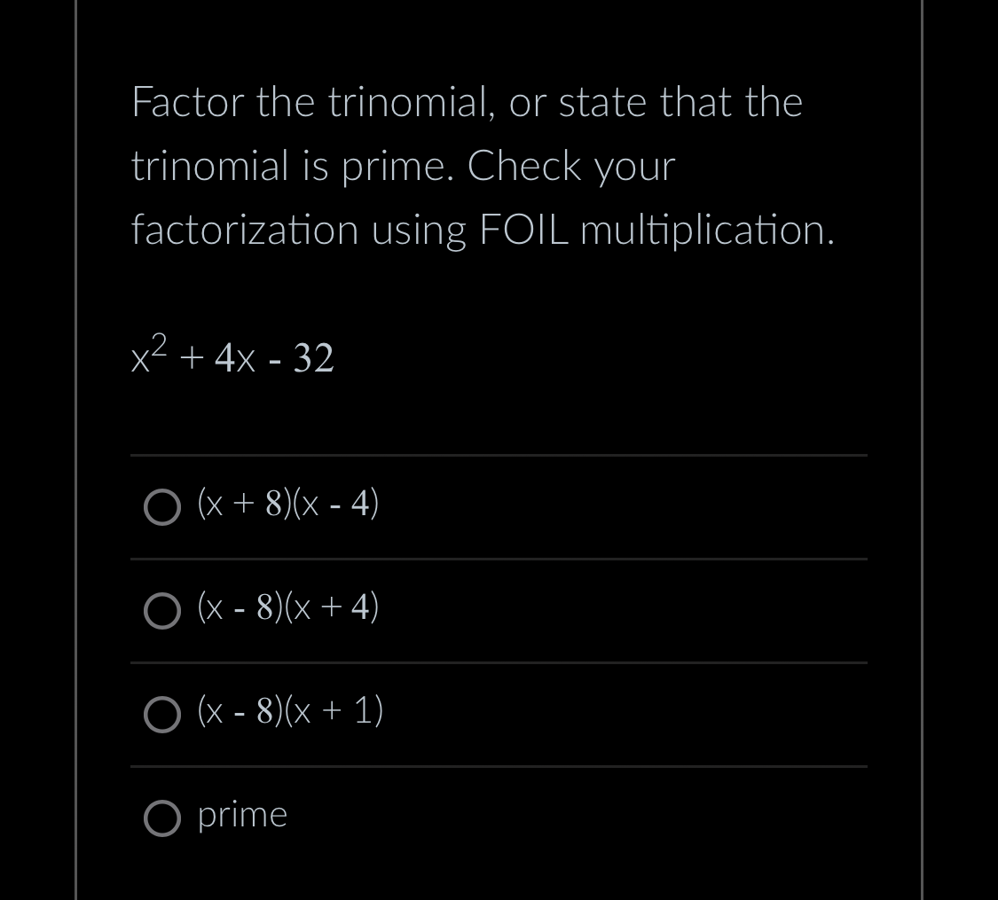 Factor the trinomial, or state that the
trinomial is prime. Check your
factorization using FOIL multiplication.
x² + 4x - 32
O (x + 8)(x-4)
O (x − 8)(x + 4)
O (x-8)(x + 1)
O prime