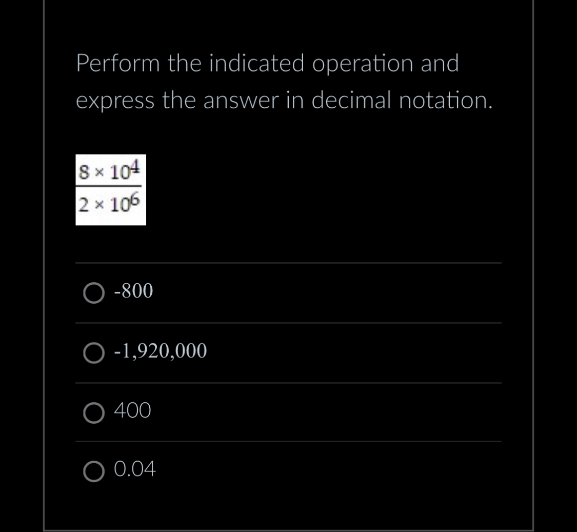 Perform the indicated operation and
express the answer in decimal notation.
8 x 104
2 × 106
O-800
O -1,920,000
400
O 0.04