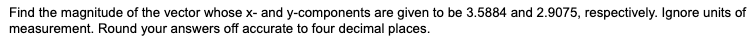Find the magnitude of the vector whose x- and y-components are given to be 3.5884 and 2.9075, respectively. Ignore units of
measurement. Round your answers off accurate to four decimal places.
