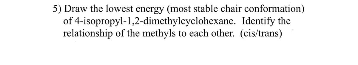 5) Draw the lowest energy (most stable chair conformation)
of 4-isopropyl-1,2-dimethylcyclohexane. Identify the
relationship of the methyls to each other. (cis/trans)