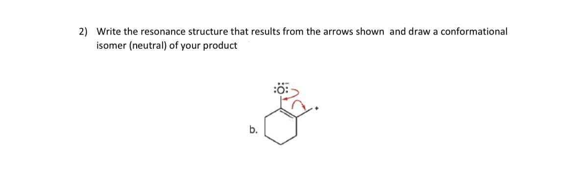 2) Write the resonance structure that results from the arrows shown and draw a conformational
isomer (neutral) of your product
b.
$