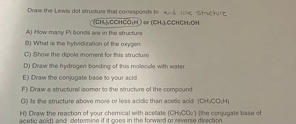 Draw the Lewis dot structure that corresponds to and line Structure
(CH:).CCHCO2H or (CH:).CCHCH2OH
A) How many Pi bonds are in the structure
B) What is the hybridization of the oxygen
C) Show the dipole moment for this structure
D) Draw the hydrogen bonding of this molecule with water
E) Draw the conjugate base to your acid
F) Draw a structural isomer to the structure of the compound
G) Is the structure above more or less acidic than acetic acid (CH3CO2H)
H) Draw the reaction of your chemical with acetate (CH3CO2) (the conjugate base of
acetic acid) and determine if it goes in the forward or reverse direction
