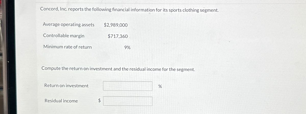Concord, Inc. reports the following financial information for its sports clothing segment.
Average operating assets
Controllable margin
Minimum rate of return
$2,989,000
$717,360
9%
Compute the return on investment and the residual income for the segment.
Return on investment
Residual income
$
SA
%