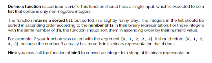 Define a function called bits_sort (). This function should have a single input, which is expected to be a
List that contains only non-negative integers.
The function returns a sorted list, but sorted in a slightly funny way. The integers in the list should be
sorted in ascending order according to the number of 1s in their binary representation. For those integers
with the same number of 1's, the function should sort them in ascending order by their numeric value.
For example, if your function was called with the argument [0, 1, 2, 3, 4], it should return [0, 1, 2,
4, 31. because the number 3 actually has more 1s in its binary representation that 4 does.
Hint: you may call the function of bin() to convert an integer to a string of its binary representation.
