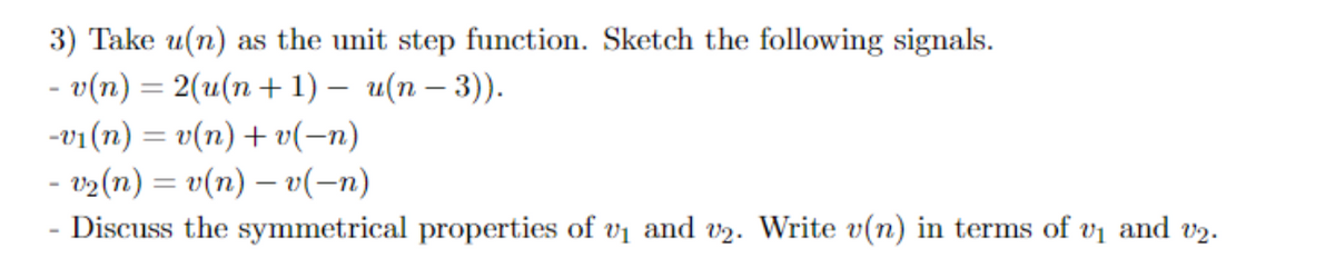 3) Take u(n) as the unit step function. Sketch the following signals.
- о(п) %3 2(и(п + 1) — и(п — 3)).
-v1 (n) = v(n) + v(-n)
- v2(n) = v(n) – v(-n)
Discuss the symmetrical properties of vi and v2. Write v(n) in terms of vị and v2.
