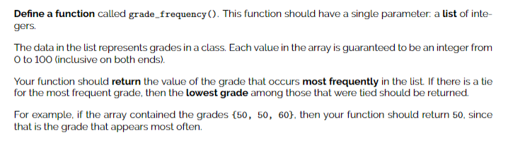 Define a function called grade_frequency (). This function should have a single parameter: a list of inte-
gers.
The data in the list represents grades in a class. Each value in the array is guaranteed to be an integer from
O to 100 (inclusive on both ends).
Your function should return the value of the grade that occurs most frequently in the list If there is a tie
for the most frequent grade, then the lowest grade among those that were tied should be returned.
For example, if the array contained the grades (50, 50, 60}, then your function should return 50, since
that is the grade that appears most often.
