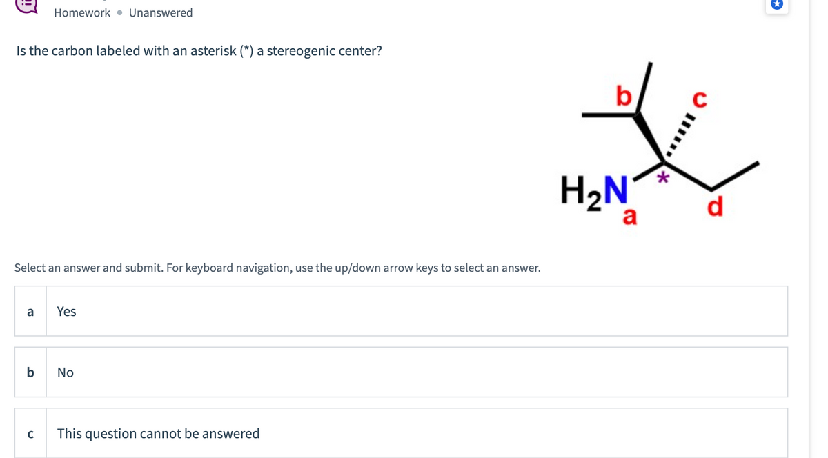 Is the carbon labeled with an asterisk (*) a stereogenic center?
Select an answer and submit. For keyboard navigation, use the up/down arrow keys to select an answer.
a
Homework Unanswered
b
с
Yes
No
This question cannot be answered
b
H₂N
a
*
d