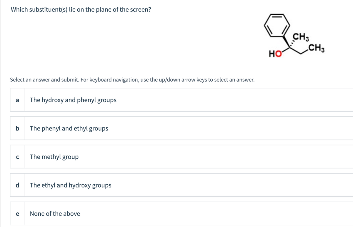 Which substituent(s) lie on the plane of the screen?
Select an answer and submit. For keyboard navigation, use the up/down arrow keys to select an answer.
a
C
d
e
The hydroxy and phenyl groups
The phenyl and ethyl groups
The methyl group
The ethyl and hydroxy groups
None of the above
HO
CH3
CH3
