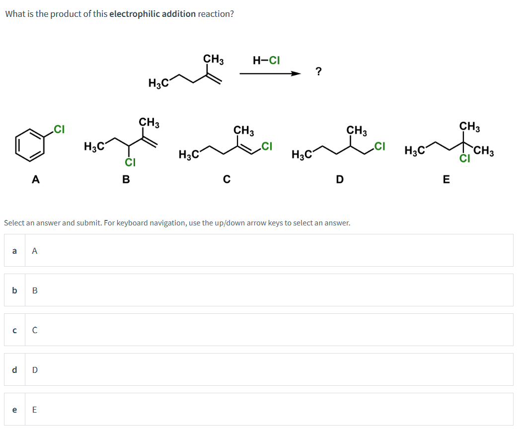 What is the product of this electrophilic addition reaction?
a A
b
CH3
CH3
CH3
CI
H3C
CH3
owy with it wit
H3C
CI
H3C
H3C
E
D
A
с
e
B
с
d D
Select an answer and submit. For keyboard navigation, use the up/down arrow keys to select an answer.
CI
E
H3C
B
CH3
CH3
H-CI
?