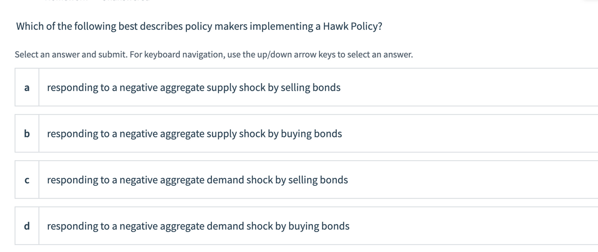 Which of the following best describes policy makers implementing a Hawk Policy?
Select an answer and submit. For keyboard navigation, use the up/down arrow keys to select an answer.
a
responding to a negative aggregate supply shock by selling bonds
b
responding to a negative aggregate supply shock by buying bonds
с
responding to a negative aggregate demand shock by selling bonds
d
responding to a negative aggregate demand shock by buying bonds