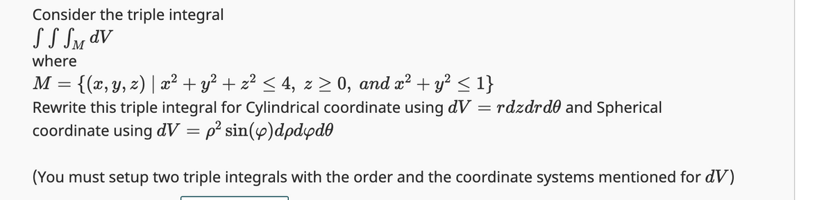 Consider the triple integral
S S SM dv
where
M
{(x, y, z) | x² + y² + z² ≤ 4, z ≥ 0, and x² + y² ≤ 1}
Rewrite this triple integral for Cylindrical coordinate using dV
coordinate using dV = p² sin(p)dpdyd0
(You must setup two triple integrals with the order and the coordinate systems mentioned for dV)
=
=
rdzdrde and Spherical