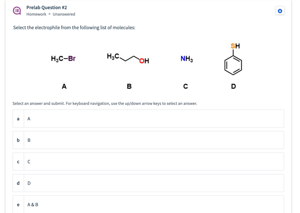 Select the electrophile from the following list of molecules:
a
b
с
Prelab Question #2
Homework Unanswered
d
e
Select an answer and submit. For keyboard navigation, use the up/down arrow keys to select an answer.
A
B
C
D
H3C-Br
A & B
A
H3C.
B
OH
NH3
SH