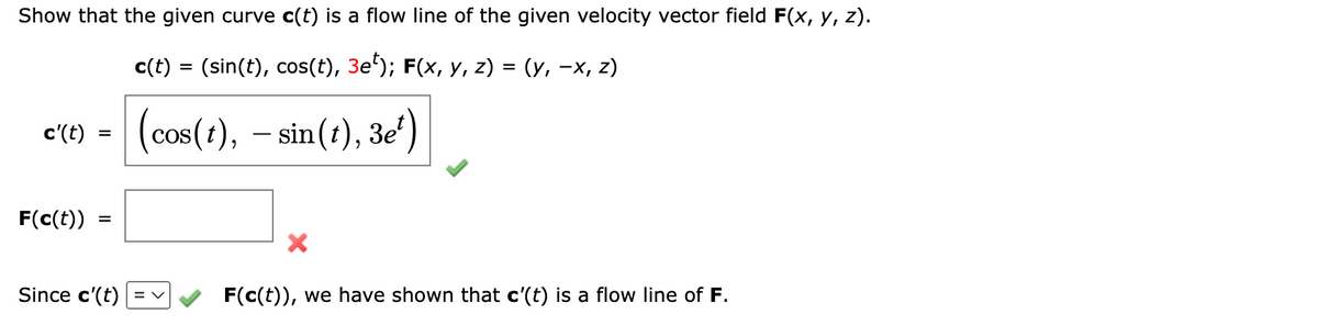 Show that the given curve c(t) is a flow line of the given velocity vector field F(x, y, z).
c(t) = (sin(t), cos(t), 3e¹); F(x, y, z) = (y, −x, z)
(cos(t), – sin(t), 3e¹)
c'(t)
F(c(t))
=
=
Since c'(t) = v
F(c(t)), we have shown that c'(t) is a flow line of F.