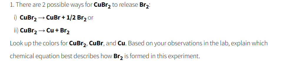 1. There are 2 possible ways for CuBr₂ to release Br₂:
i) CuBr₂ → CuBr + 1/2 Br₂ or
ii) CuBr₂ → Cu + Br₂
Look up the colors for CuBr₂, CuBr, and Cu. Based on your observations in the lab, explain which
chemical equation best describes how Br₂ is formed in this experiment.