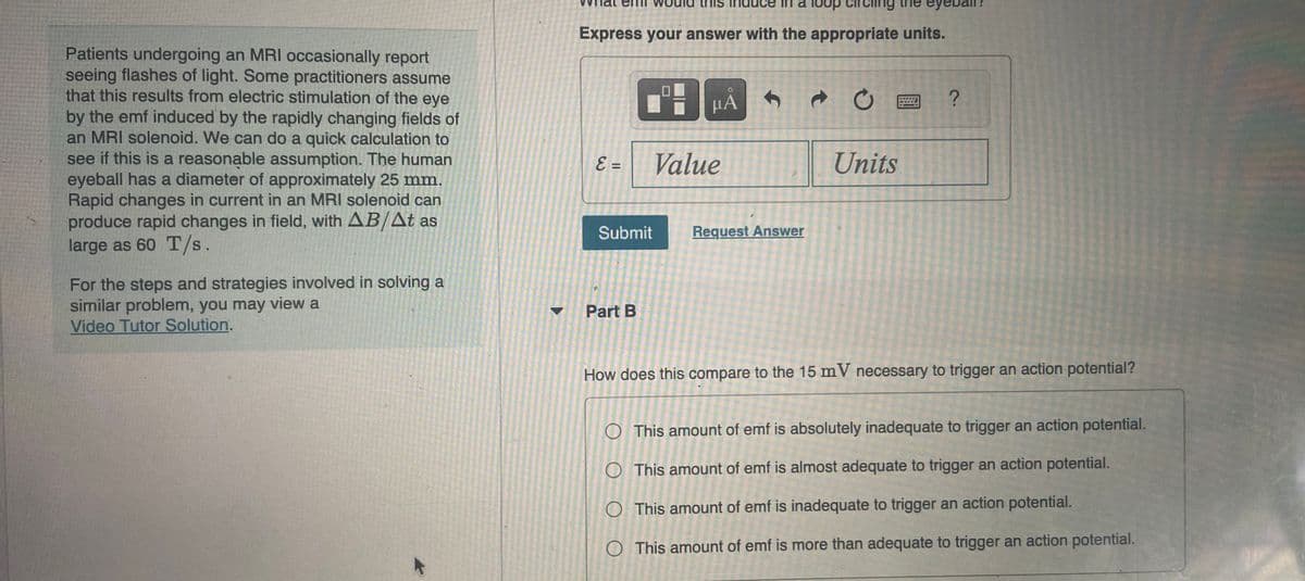 Patients undergoing an MRI occasionally report
seeing flashes of light. Some practitioners assume
that this results from electric stimulation of the eye
by the emf induced by the rapidly changing fields of
an MRI solenoid. We can do a quick calculation to
see if this is a reasonable assumption. The human
eyeball has a diameter of approximately 25 mm.
Rapid changes in current in an MRI solenoid can
produce rapid changes in field, with AB/At as
large as 60 T/s.
For the steps and strategies involved in solving a
similar problem, you may view a
Video Tutor Solution.
loop circling the
Express your answer with the appropriate units.
E =
Submit
Part B
BHA
μÅ S
Value
Request Answer
t
CE ?
Units
How does this compare to the 15 mV necessary to trigger an action potential?
This amount of emf is absolutely inadequate to trigger an action potential.
O
This amount of emf is almost adequate to trigger an action potential.
O
This amount of emf is inadequate to trigger an action potential.
O This amount of emf is more than adequate to trigger an action potential.