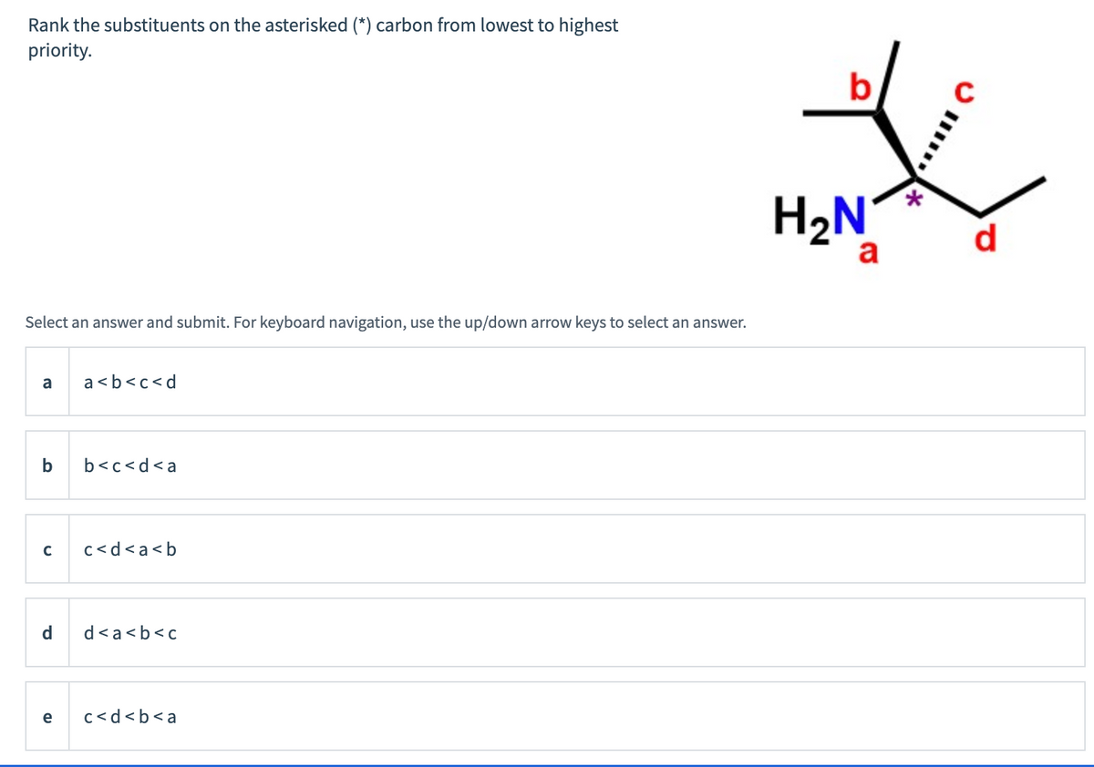 Rank the substituents on the asterisked (*) carbon from lowest to highest
priority.
Select answer and submit. For keyboard navigation, use the up/down arrow keys to select an answer.
a
b
C
a<b<c<d
b<c<d<a
c<d<a<b
d d<a<b<c
e c<d<b<a
b
H₂N
a
**
C