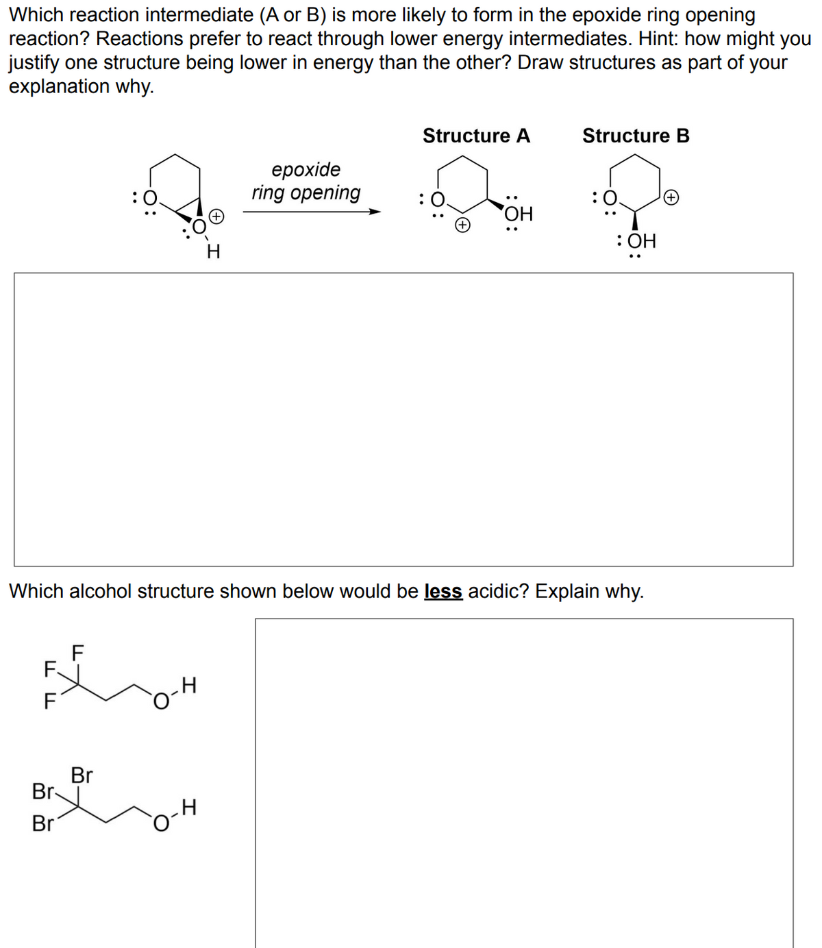 Which reaction intermediate (A or B) is more likely to form in the epoxide ring opening
reaction? Reactions prefer to react through lower energy intermediates. Hint: how might you
justify one structure being lower in energy than the other? Draw structures as part of your
explanation why.
F
F.
BOH
F
:0.
Br
Br
Br
H
H
epoxide
ring opening
Structure A
Which alcohol structure shown below would be less acidic? Explain why.
OH
Structure B
: 0.
: OH