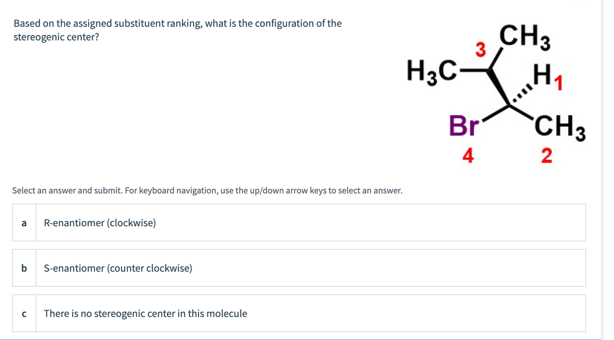 Based on the assigned substituent ranking, what is the configuration of the
stereogenic center?
Select an answer and submit. For keyboard navigation, use the up/down arrow keys to select an answer.
a
с
R-enantiomer (clockwise)
S-enantiomer (counter clockwise)
There is no stereogenic center in this molecule
H₂C
3
Br
4
CH3
H₁
1
CH3
2