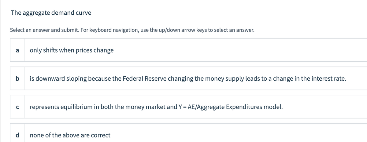 The aggregate demand curve
Select an answer and submit. For keyboard navigation, use the up/down arrow keys to select an answer.
a
only shifts when prices change
b
is downward sloping because the Federal Reserve changing the money supply leads to a change in the interest rate.
с
represents equilibrium in both the money market and Y = AE/Aggregate Expenditures model.
d
none of the above are correct