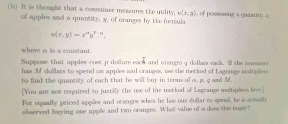 (b) It is thought that a consumer measures the utility, u(x, y), of possessing a quantity, z,
of apples and a quantity, y, of oranges by the formula
u(x, y) = rªyla,
where a is a constant.
Suppose that apples cost p dollars each and oranges q dollars each. If the consumer
has M dollars to spend on apples and oranges, use the method of Lagrange multipliers
to find the quantity of each that he will buy in terms of a, p, q and M.
[You are not required to justify the use of the method of Lagrange multipliers here.]
For equally priced apples and oranges when he has one dollar to spend, he is actually
observed buying one apple and two oranges. What value of a does this imply?